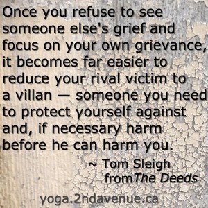 Quote: Once you refuse to see someone else's grief and focus on your own grievance, it becomes far easier to reduce your rival victim to a villan — someone you need to protect yourself against and, if necessary harm before he can harm you.